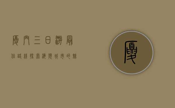 厦门三日游最佳路线，探索海滨城市的魅力与风情