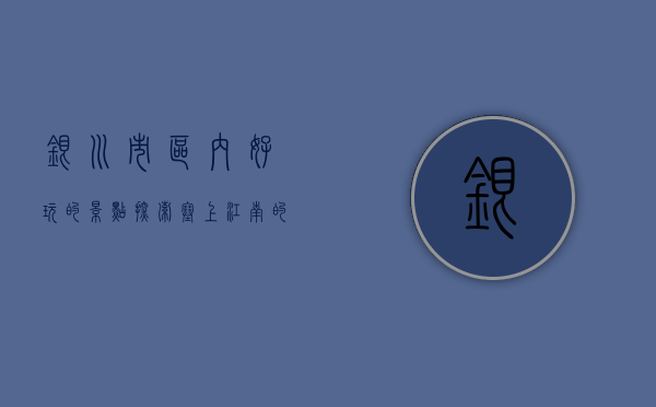 银川市区内好玩的景点，探索塞上江南的魅力