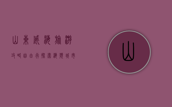 山东威海旅游攻略自由行，探索海滨城市的魅力与风情