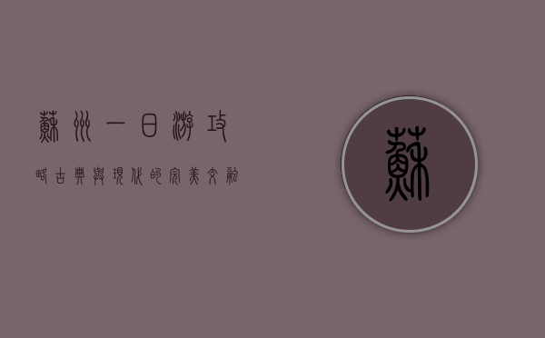 苏州一日游攻略，古典与现代的完美交融