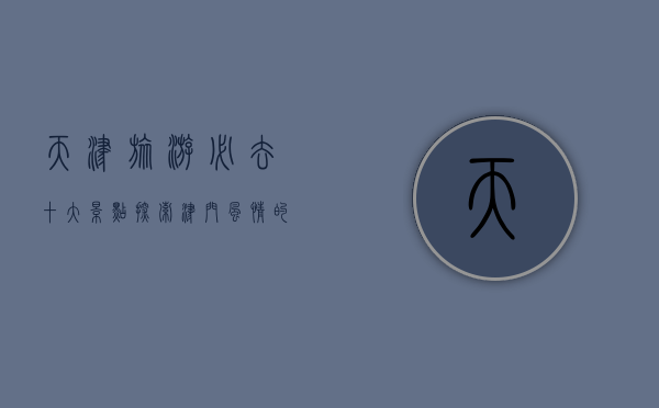 天津旅游必去十大景点，探索津门风情的绝佳选择
