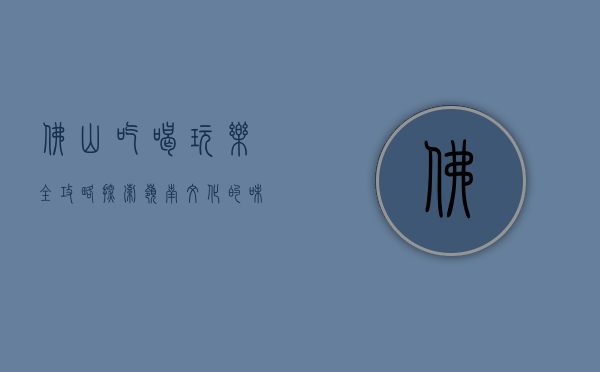 佛山吃喝玩乐全攻略，探索岭南文化的味蕾与风情