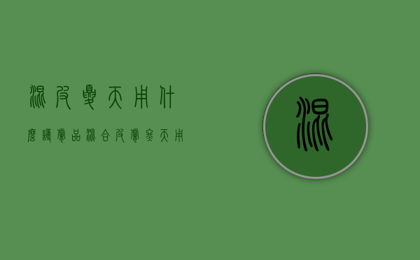 混皮夏天用什么护肤品（混合皮肤冬天用什么护肤品）
