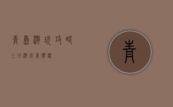 青岛游玩攻略，三日游完美体验
