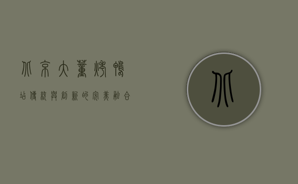 北京大董烤鸭店，传统与创新的完美融合