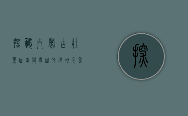 探秘内蒙古，壮丽自然与丰富文化的完美交融