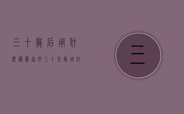 三十岁后用什么护肤品好（三十来岁用什么护肤品好）