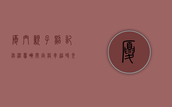 厦门亲子照，记录温馨瞬间，定格幸福时光
