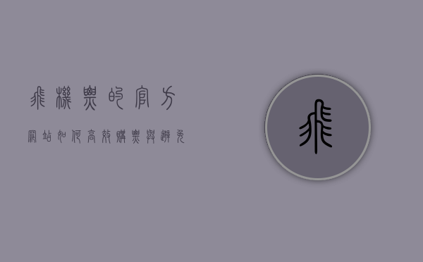 飞机票的官方网站，如何高效购票与避免陷阱