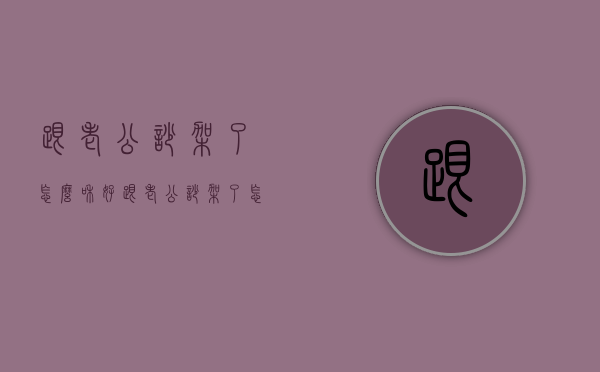 跟老公吵架了怎么和好（跟老公吵架了怎么和好了怎么叫他删说说）