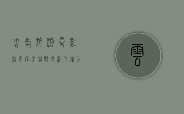 云南旅游景点排名，探索神秘多彩的旅行胜地