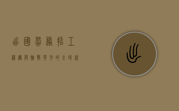 出国劳务招工，机遇与挑战并存的全球就业新趋势