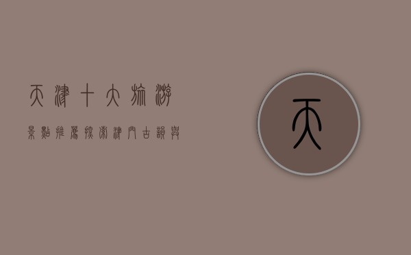 天津十大旅游景点推荐，探索津门古韵与现代魅力