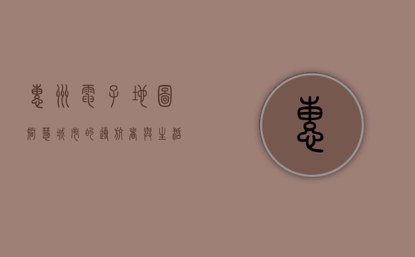 惠州电子地图，智慧城市的导航者与生活助手