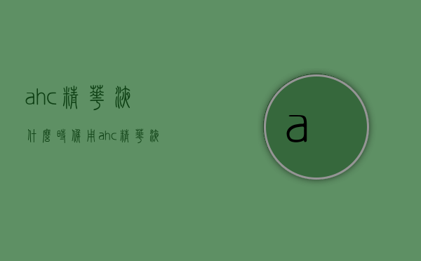 ahc精华液什么时候用（ahc精华液有什么功效）